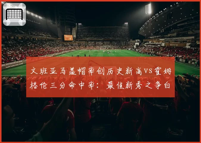 文班亚马盖帽率创历史新高vs霍姆格伦三分命中率：最佳新秀之争白热化