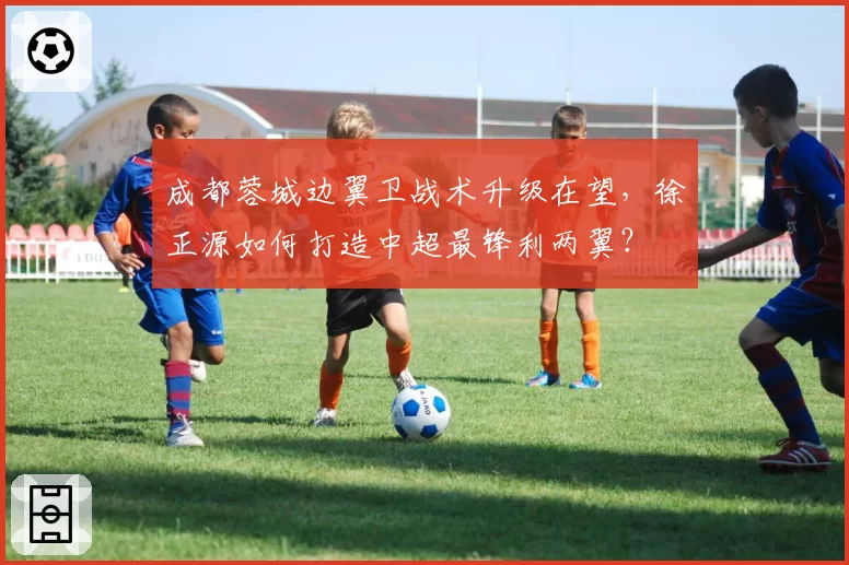 成都蓉城边翼卫战术升级在望,徐正源如何打造中超最锋利两翼?