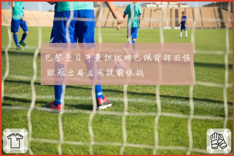 巴黎圣日耳曼担忧姆巴佩背部旧伤 欧冠出局后或提前休战