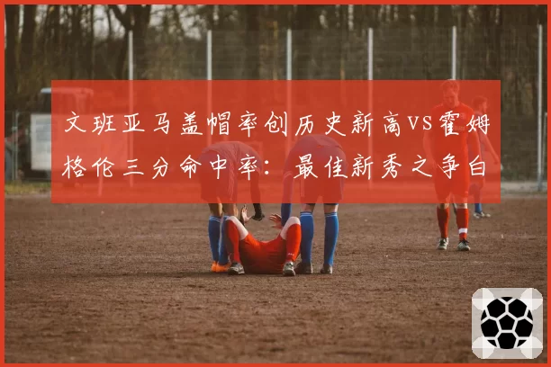文班亚马盖帽率创历史新高vs霍姆格伦三分命中率:最佳新秀之争白热化
