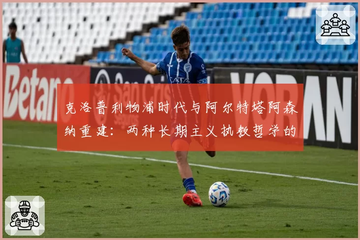 克洛普利物浦时代与阿尔特塔阿森纳重建：两种长期主义执教哲学的成效对比
