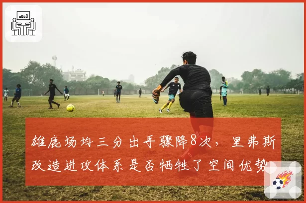 雄鹿场均三分出手骤降8次，里弗斯改造进攻体系是否牺牲了空间优势？