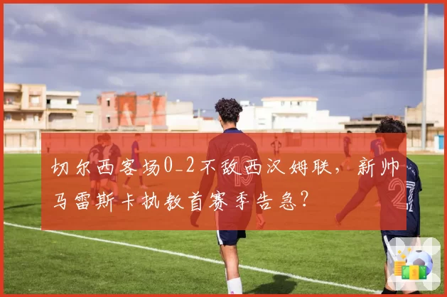 切尔西客场0_2不敌西汉姆联，新帅马雷斯卡执教首赛季告急？