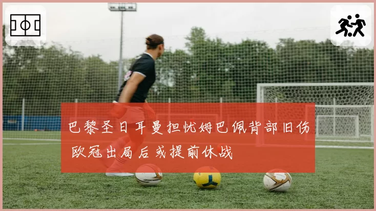 巴黎圣日耳曼担忧姆巴佩背部旧伤 欧冠出局后或提前休战