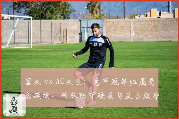 国米 vs AC米兰：意甲冠军归属悬念延续，两队防守硬度与反击效率对比