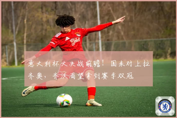 意大利杯大决战前瞻！国米对上拉齐奥，齐沃渴望拿到赛季双冠