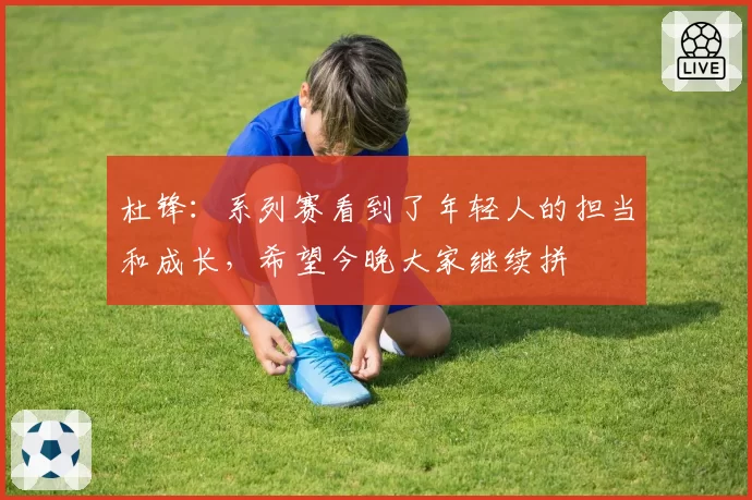 杜锋：系列赛看到了年轻人的担当和成长，希望今晚大家继续拼