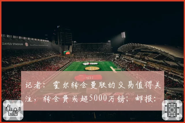 记者:霍尔转会曼联的交易值得关注,转会费或超5000万镑;邮报:尽管马奎尔和AC米兰有传闻,但他不会离开
