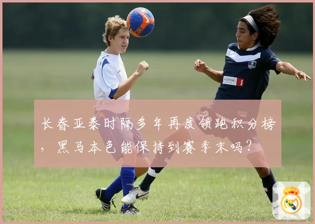 长春亚泰时隔多年再度领跑积分榜，黑马本色能保持到赛季末吗？