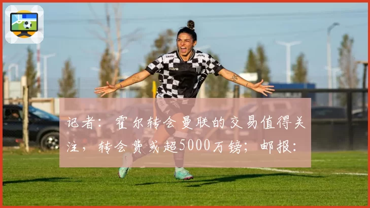 记者：霍尔转会曼联的交易值得关注，转会费或超5000万镑；邮报：尽管马奎尔和AC米兰有传闻，但他不会离开