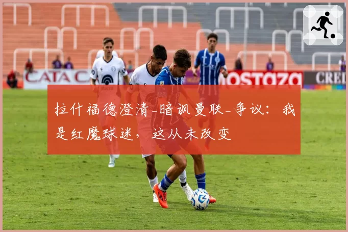 拉什福德澄清_暗讽曼联_争议：我是红魔球迷，这从未改变