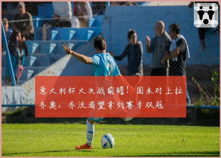 意大利杯大决战前瞻！国米对上拉齐奥，齐沃渴望拿到赛季双冠