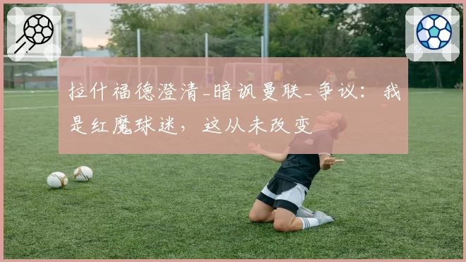 拉什福德澄清_暗讽曼联_争议：我是红魔球迷，这从未改变