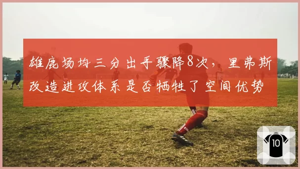 雄鹿场均三分出手骤降8次，里弗斯改造进攻体系是否牺牲了空间优势？