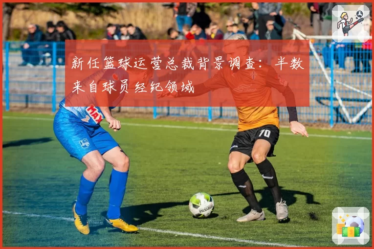 新任篮球运营总裁背景调查：半数来自球员经纪领域