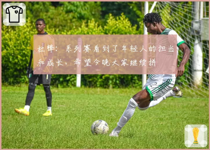 杜锋：系列赛看到了年轻人的担当和成长，希望今晚大家继续拼