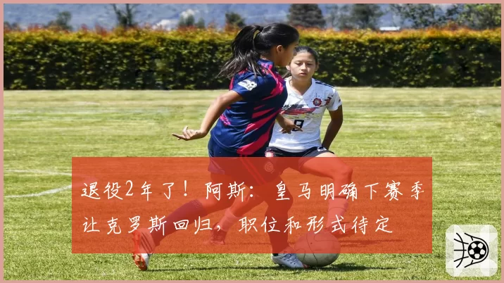 退役2年了！阿斯：皇马明确下赛季让克罗斯回归，职位和形式待定