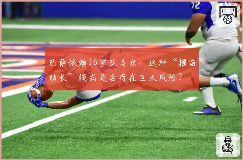 巴萨依赖16岁亚马尔，这种“揠苗助长”模式是否存在巨大风险？