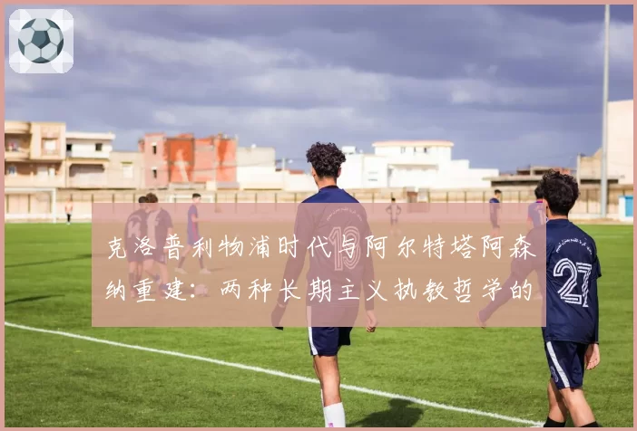 克洛普利物浦时代与阿尔特塔阿森纳重建：两种长期主义执教哲学的成效对比