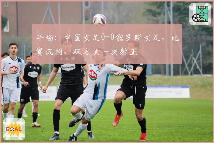 半场:中国女足0-0俄罗斯女足,比赛沉闷,双方共一次射正