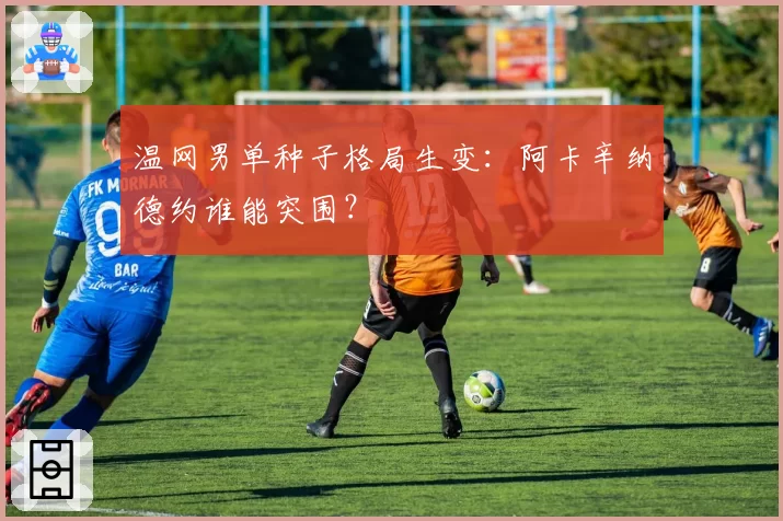 温网男单种子格局生变：阿卡辛纳德约谁能突围？