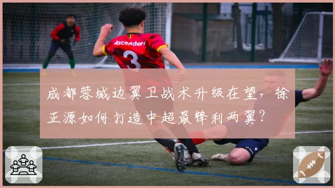 成都蓉城边翼卫战术升级在望,徐正源如何打造中超最锋利两翼?