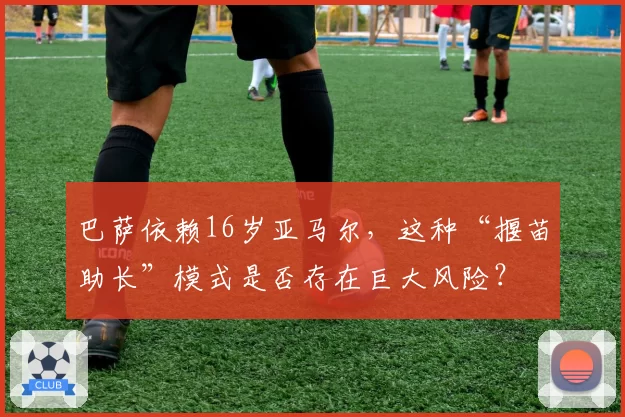 巴萨依赖16岁亚马尔，这种“揠苗助长”模式是否存在巨大风险？
