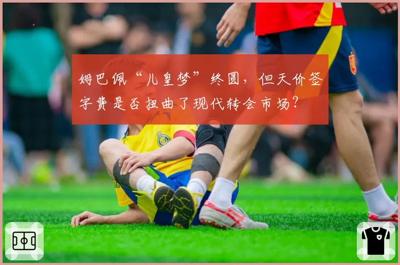 姆巴佩“儿皇梦”终圆，但天价签字费是否扭曲了现代转会市场？
